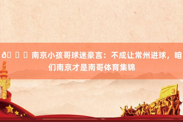 😂南京小孩哥球迷豪言：不成让常州进球，咱们南京才是南哥体育集锦