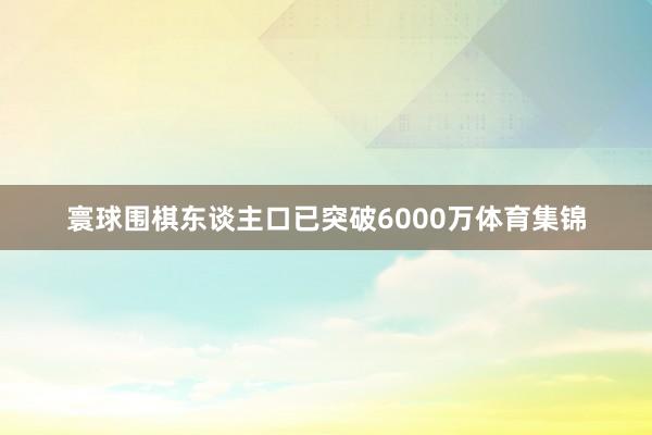 寰球围棋东谈主口已突破6000万体育集锦