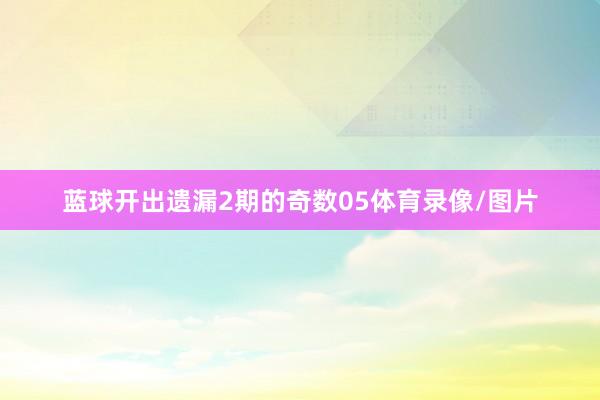 蓝球开出遗漏2期的奇数05体育录像/图片
