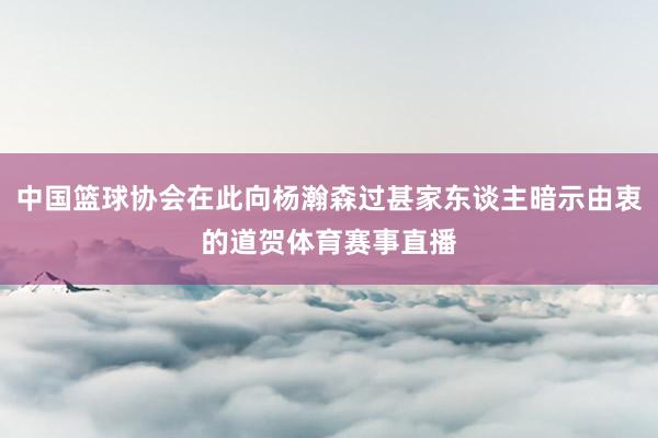 中国篮球协会在此向杨瀚森过甚家东谈主暗示由衷的道贺体育赛事直播