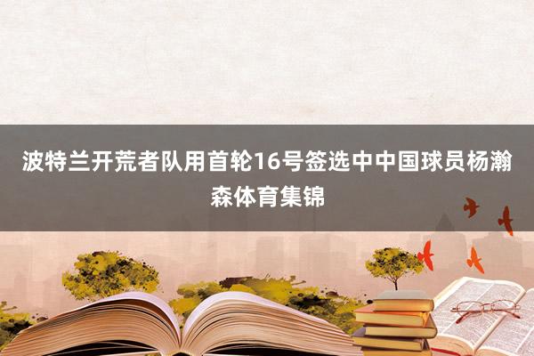 波特兰开荒者队用首轮16号签选中中国球员杨瀚森体育集锦