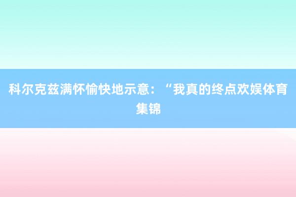 科尔克兹满怀愉快地示意：“我真的终点欢娱体育集锦