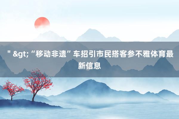 ＂>“移动非遗”车招引市民搭客参不雅体育最新信息