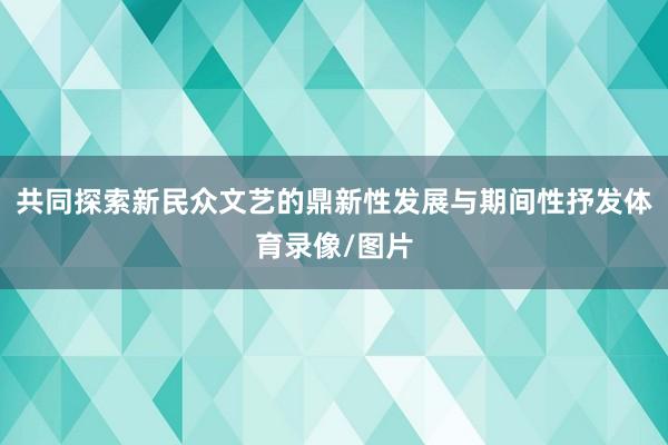 共同探索新民众文艺的鼎新性发展与期间性抒发体育录像/图片