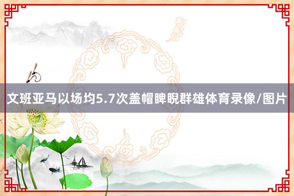 文班亚马以场均5.7次盖帽睥睨群雄体育录像/图片