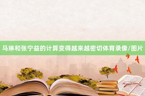 马琳和张宁益的计算变得越来越密切体育录像/图片