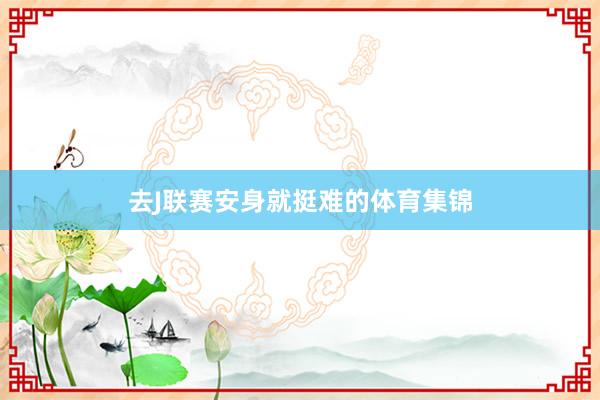 去J联赛安身就挺难的体育集锦