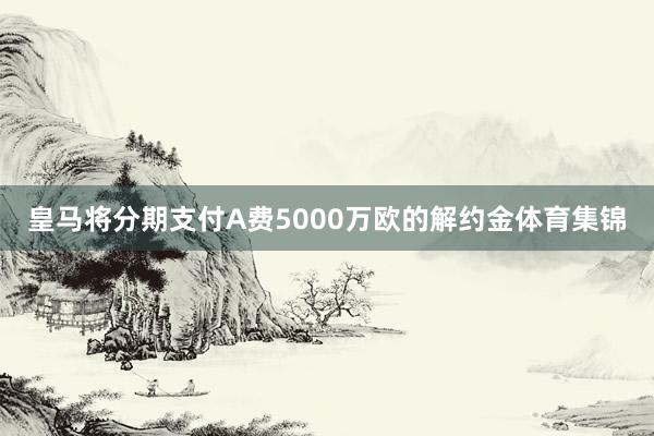 皇马将分期支付A费5000万欧的解约金体育集锦