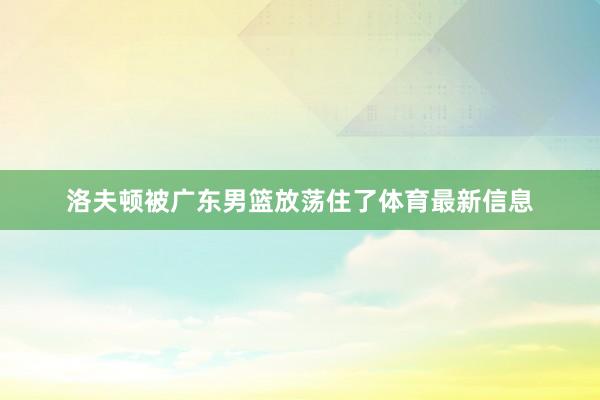 洛夫顿被广东男篮放荡住了体育最新信息