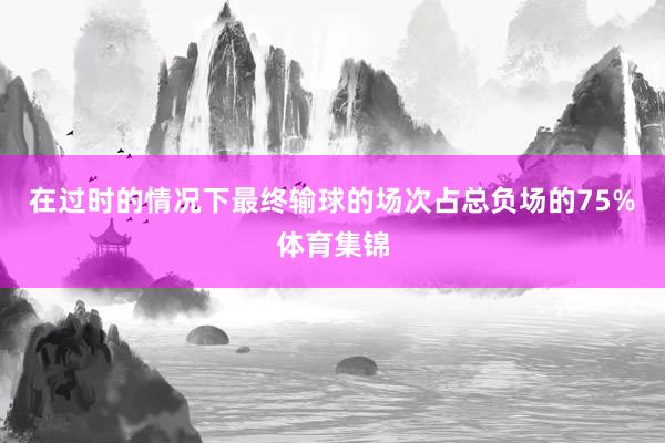 在过时的情况下最终输球的场次占总负场的75%体育集锦