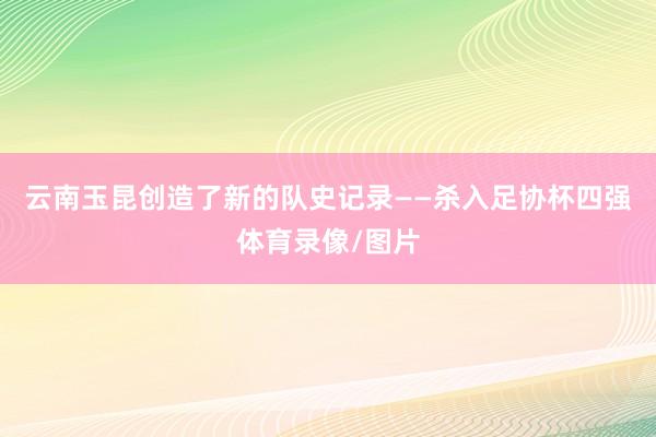 云南玉昆创造了新的队史记录——杀入足协杯四强体育录像/图片