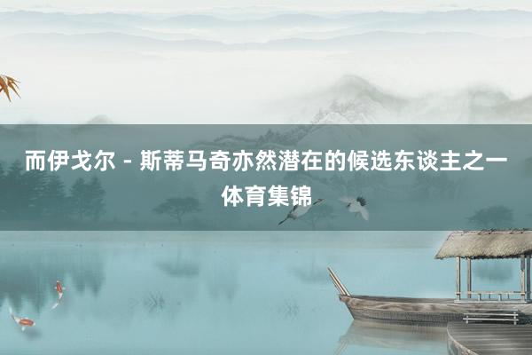 而伊戈尔 - 斯蒂马奇亦然潜在的候选东谈主之一体育集锦