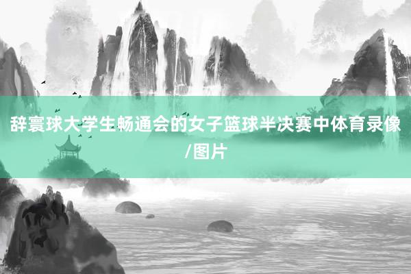 辞寰球大学生畅通会的女子篮球半决赛中体育录像/图片