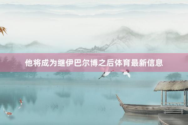 他将成为继伊巴尔博之后体育最新信息