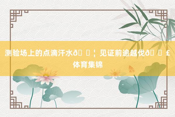 测验场上的点滴汗水💦  见证前逾越伐👣体育集锦