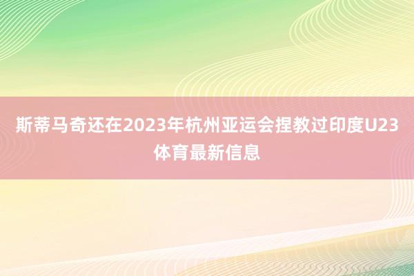 斯蒂马奇还在2023年杭州亚运会捏教过印度U23体育最新信息