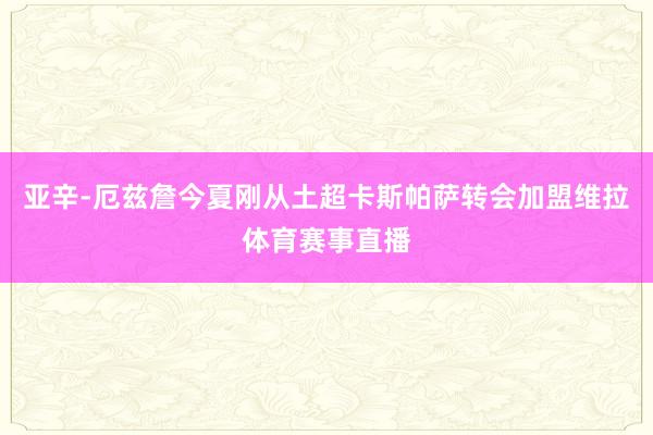 亚辛-厄兹詹今夏刚从土超卡斯帕萨转会加盟维拉体育赛事直播
