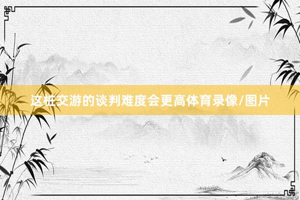 这桩交游的谈判难度会更高体育录像/图片