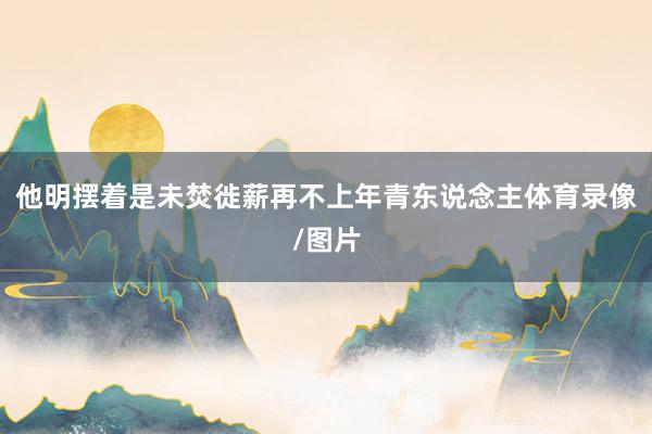 他明摆着是未焚徙薪再不上年青东说念主体育录像/图片