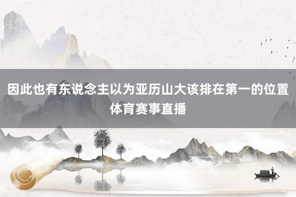 因此也有东说念主以为亚历山大该排在第一的位置体育赛事直播