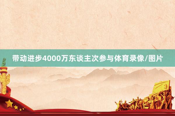带动进步4000万东谈主次参与体育录像/图片
