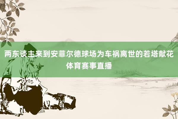 两东谈主来到安菲尔德球场为车祸离世的若塔献花体育赛事直播