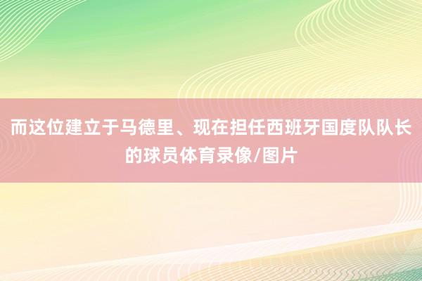 而这位建立于马德里、现在担任西班牙国度队队长的球员体育录像/图片