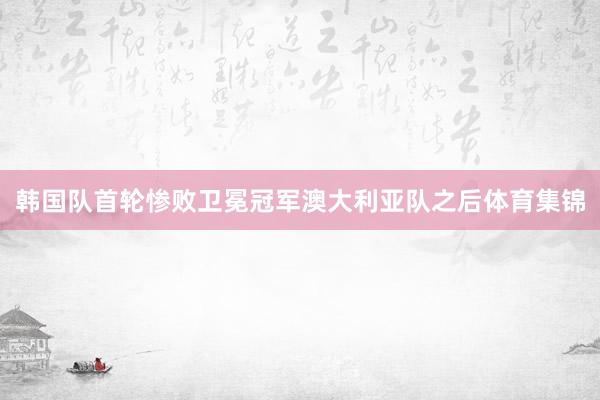 韩国队首轮惨败卫冕冠军澳大利亚队之后体育集锦