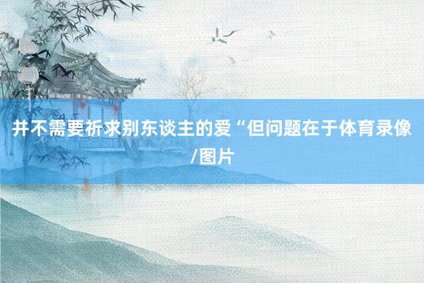 并不需要祈求别东谈主的爱“但问题在于体育录像/图片