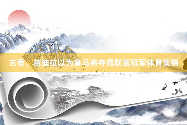 古蒂、赫迪拉以为皇马将夺得联赛冠军体育集锦