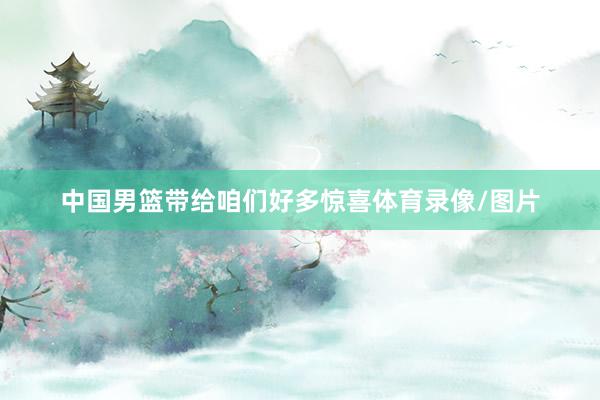 中国男篮带给咱们好多惊喜体育录像/图片