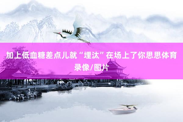 加上低血糖差点儿就“埋汰”在场上了你思思体育录像/图片