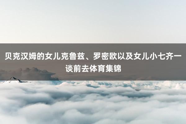 贝克汉姆的女儿克鲁兹、罗密欧以及女儿小七齐一谈前去体育集锦
