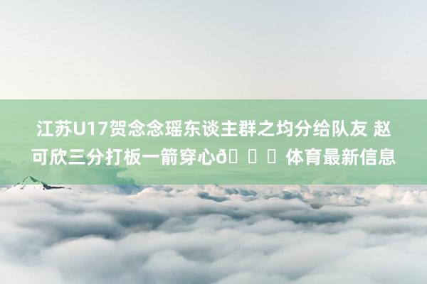 江苏U17贺念念瑶东谈主群之均分给队友 赵可欣三分打板一箭穿心💘体育最新信息