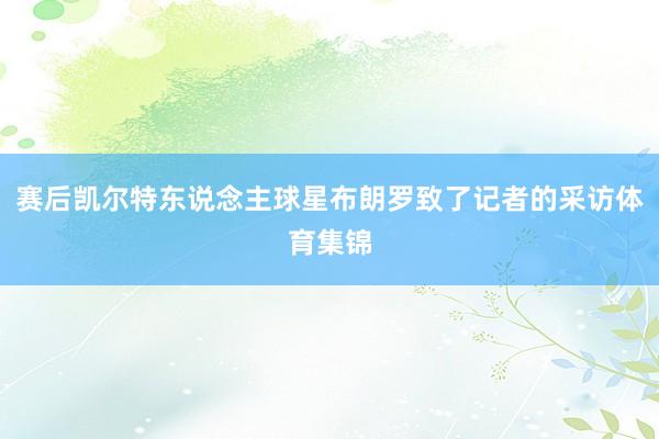赛后凯尔特东说念主球星布朗罗致了记者的采访体育集锦