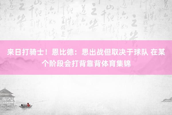 来日打骑士！恩比德：思出战但取决于球队 在某个阶段会打背靠背体育集锦