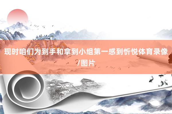 现时咱们为到手和拿到小组第一感到忻悦体育录像/图片