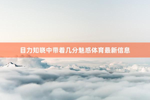 目力知晓中带着几分魅惑体育最新信息