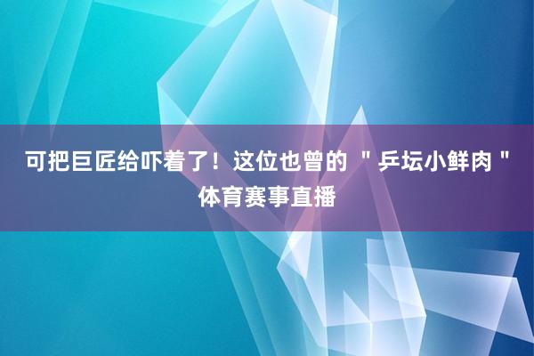 可把巨匠给吓着了！这位也曾的 ＂乒坛小鲜肉＂体育赛事直播