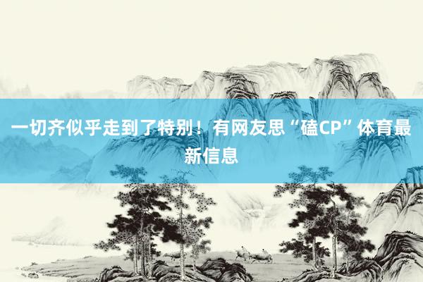 一切齐似乎走到了特别！有网友思“磕CP”体育最新信息