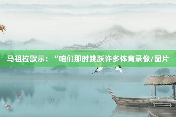 马祖拉默示：“咱们那时跳跃许多体育录像/图片