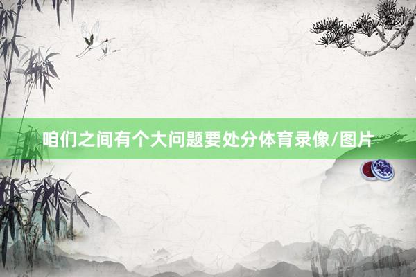 咱们之间有个大问题要处分体育录像/图片