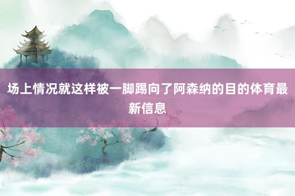 场上情况就这样被一脚踢向了阿森纳的目的体育最新信息