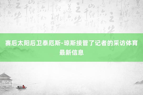 赛后太阳后卫泰厄斯-琼斯接管了记者的采访体育最新信息