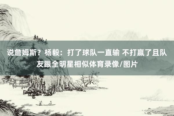 说詹姆斯？杨毅：打了球队一直输 不打赢了且队友跟全明星相似体育录像/图片