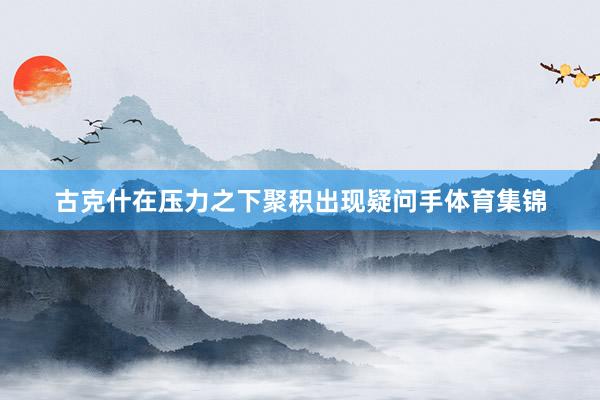 古克什在压力之下聚积出现疑问手体育集锦