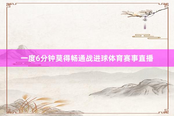 一度6分钟莫得畅通战进球体育赛事直播