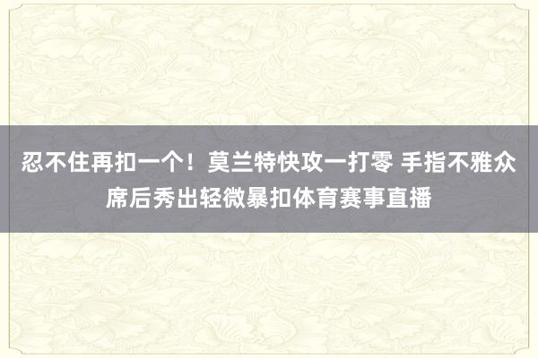 忍不住再扣一个！莫兰特快攻一打零 手指不雅众席后秀出轻微暴扣体育赛事直播