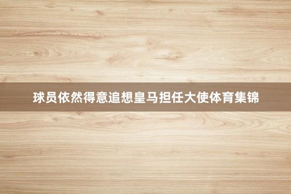 球员依然得意追想皇马担任大使体育集锦
