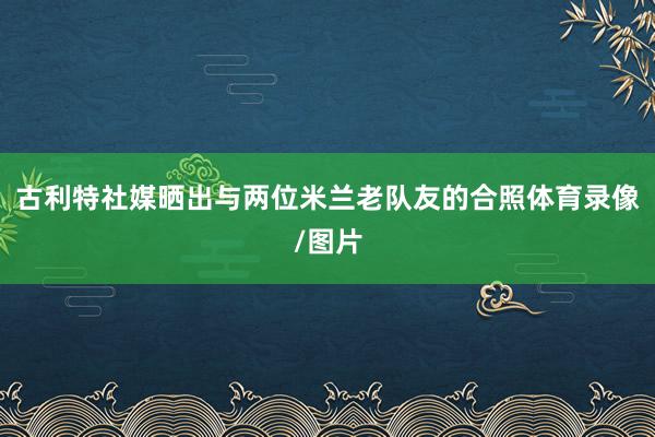 古利特社媒晒出与两位米兰老队友的合照体育录像/图片
